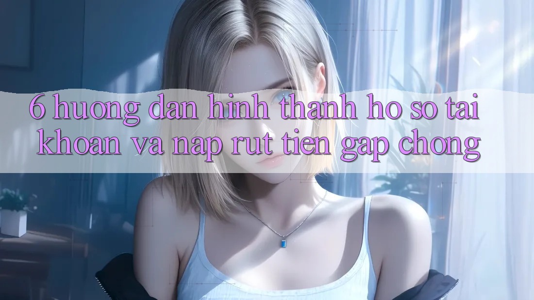 6. Hướng Dẫn Hình thành hồ sơ Tài Khoản Và Nạp/Rút Tiền Gấp Chóng