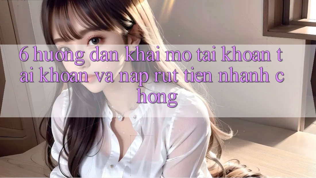 6. Hướng Dẫn Khai mở tài khoản Tài Khoản Và Nạp/Rút Tiền Nhanh Chóng