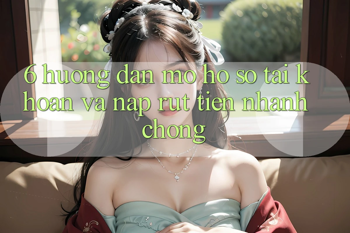 6. Hướng dẫn Mở hồ sơ Tài Khoản Và Nạp/Rút Tiền Nhanh Chóng