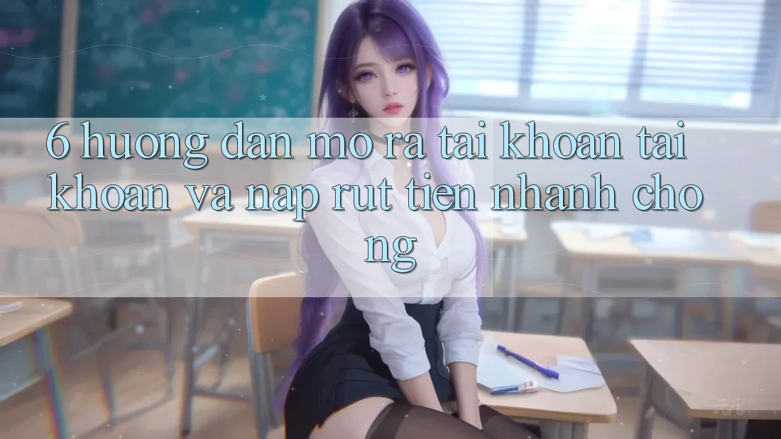 6. Hướng Dẫn Mở ra tài khoản Tài Khoản Và Nạp/Rút Tiền Nhanh Chóng
