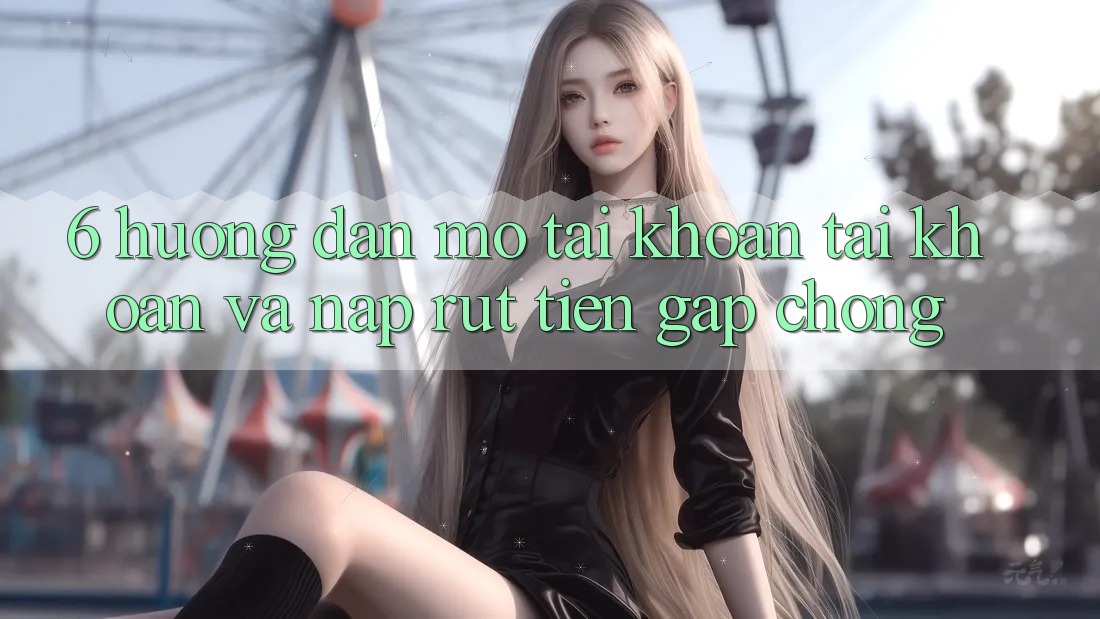 6. Hướng Dẫn Mở tài khoản Tài Khoản Và Nạp/Rút Tiền Gấp Chóng