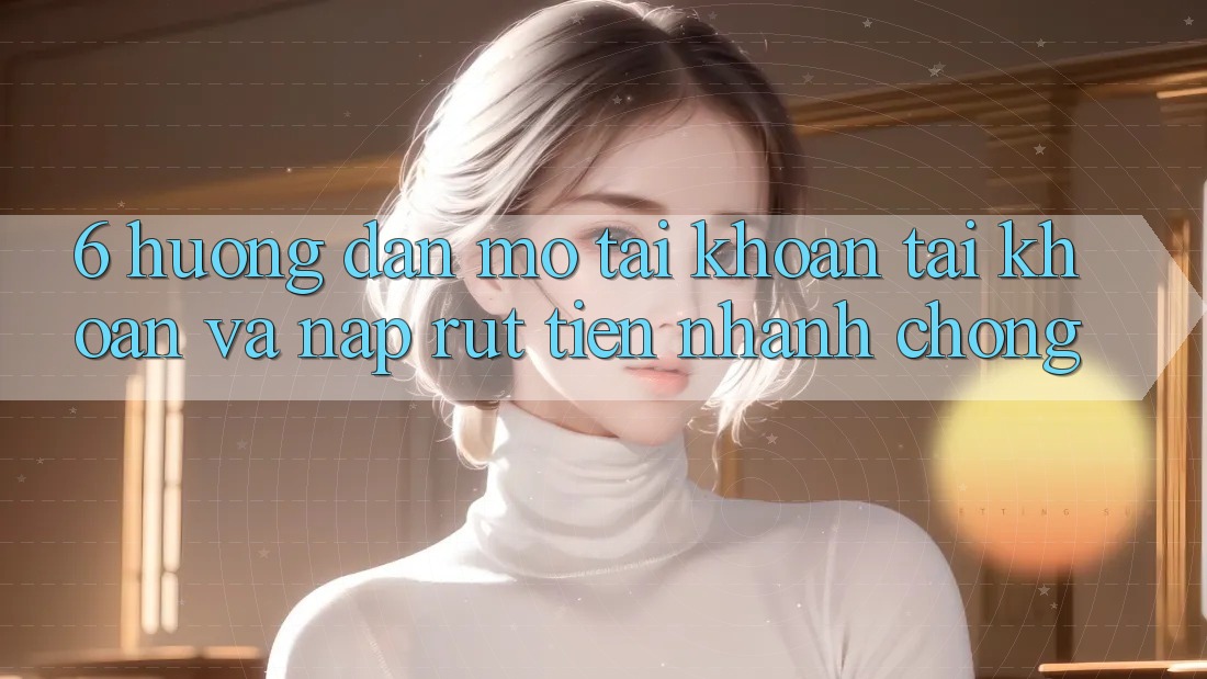 6. Hướng Dẫn Mở tài khoản Tài Khoản Và Nạp/Rút Tiền Nhanh Chóng 6. Hướng Dẫn Mở tài khoản Tài Khoản Và Nạp/Rút Tiền Nhanh Chóng