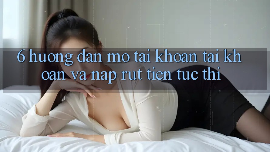 6. Hướng dẫn Mở tài khoản Tài Khoản Và Nạp/Rút Tiền Tức thì 6. Hướng dẫn Mở tài khoản Tài Khoản Và Nạp/Rút Tiền Tức thì