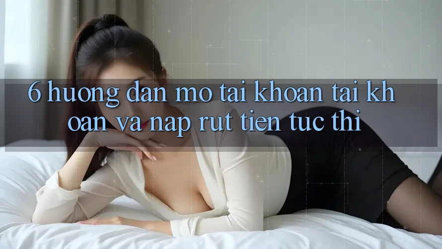 6. Hướng Dẫn Mở tài khoản Tài Khoản Và Nạp/Rút Tiền Tức thì