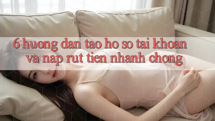 6. Hướng Dẫn Tạo hồ sơ Tài Khoản Và Nạp/Rút Tiền Nhanh chóng