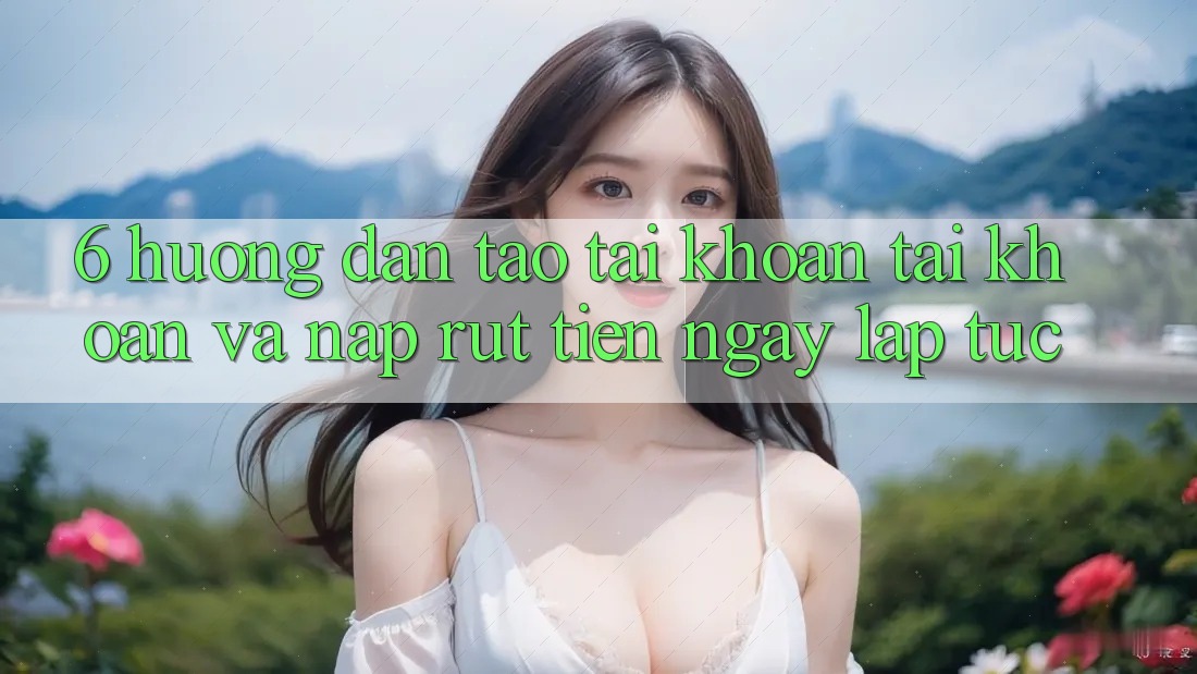 6. Hướng Dẫn Tạo tài khoản Tài Khoản Và Nạp/Rút Tiền Ngay lập tức 6. Hướng Dẫn Tạo tài khoản Tài Khoản Và Nạp/Rút Tiền Ngay lập tức