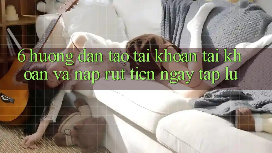 6. Hướng Dẫn Tạo tài khoản Tài Khoản Và Nạp/Rút Tiền Ngay tắp lự