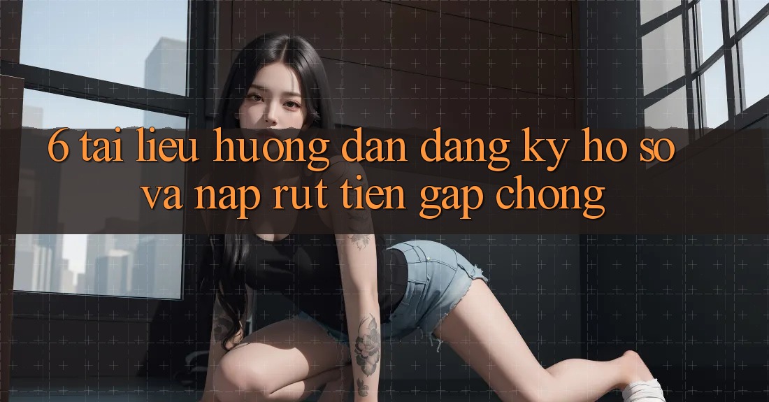 6. Tài liệu hướng dẫn Đăng Ký Hồ sơ Và Nạp/Rút Tiền Gấp chóng