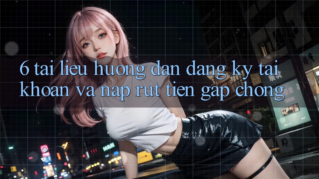 6. Tài liệu hướng dẫn Đăng Ký Tài Khoản Và Nạp/Rút Tiền Gấp Chóng