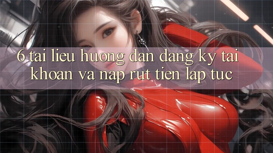 6. Tài liệu hướng dẫn Đăng Ký Tài Khoản Và Nạp/Rút Tiền Lập tức