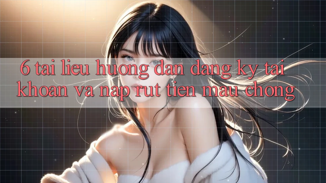 6. Tài liệu hướng dẫn Đăng Ký Tài Khoản Và Nạp/Rút Tiền Mau Chóng