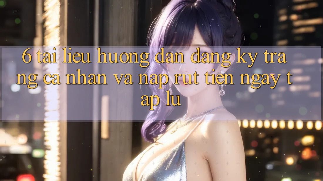 6. Tài liệu hướng dẫn Đăng Ký Trang cá nhân Và Nạp/Rút Tiền Ngay tắp lự