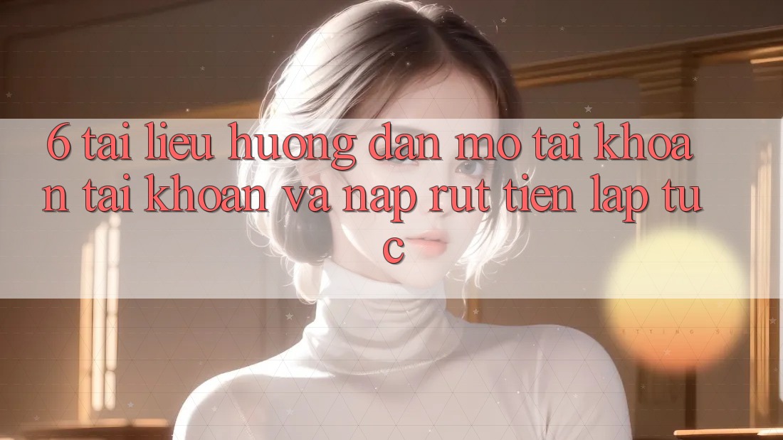 6. Tài liệu hướng dẫn Mở tài khoản Tài Khoản Và Nạp/Rút Tiền Lập tức