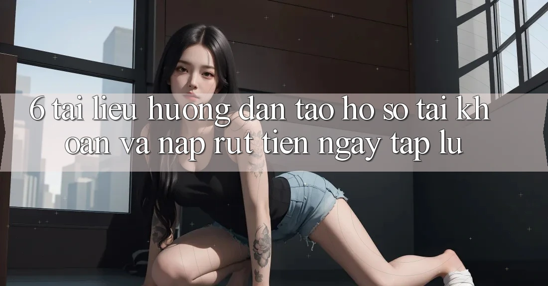 6. Tài liệu hướng dẫn Tạo hồ sơ Tài Khoản Và Nạp/Rút Tiền Ngay tắp lự 6. Tài liệu hướng dẫn Tạo hồ sơ Tài Khoản Và Nạp/Rút Tiền Ngay tắp lự