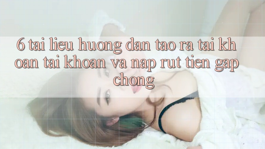 6. Tài liệu hướng dẫn Tạo ra tài khoản Tài Khoản Và Nạp/Rút Tiền Gấp Chóng