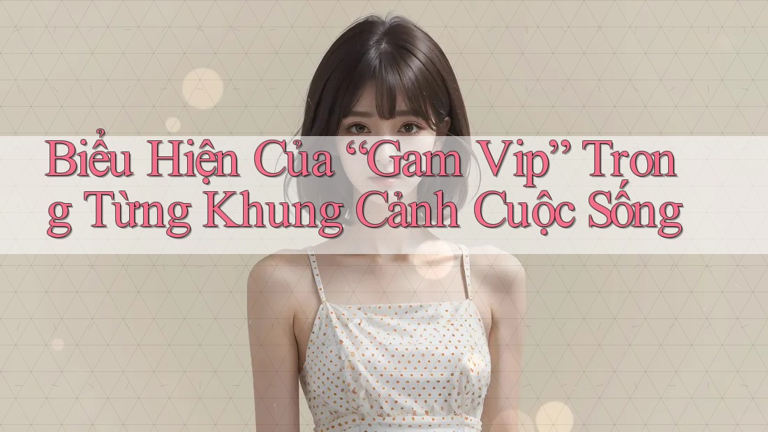 Biểu Hiện Của “Gam Vip” Trong Từng Khung Cảnh Cuộc Sống