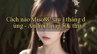 Cách nào Miso88 sau 1 tháng dùng   Android, nạp 50k thử