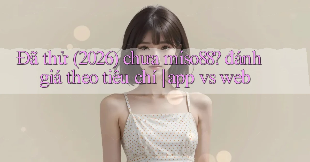 Đã thử (2026) chưa miso88 đánh giá theo tiêu chí app vs web