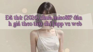 Đã thử (2026) chưa miso88 đánh giá theo tiêu chí app vs web
