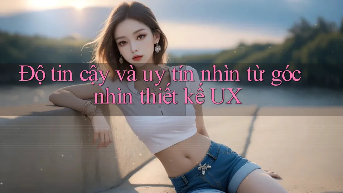 Độ tin cậy và uy tín nhìn từ góc nhìn thiết kế UX