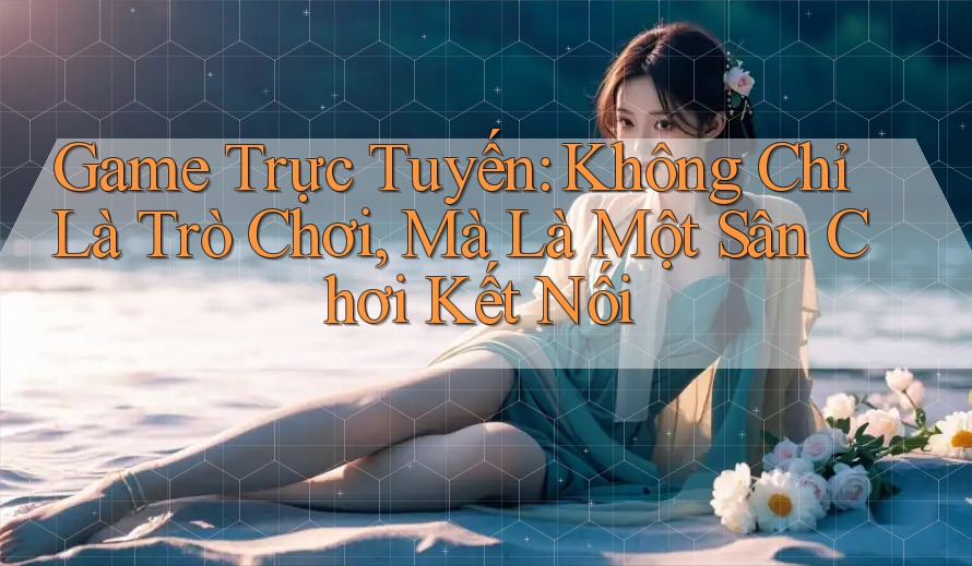 Game Trực Tuyến: Không Chỉ Là Trò Chơi, Mà Là Một Sân Chơi Kết Nối