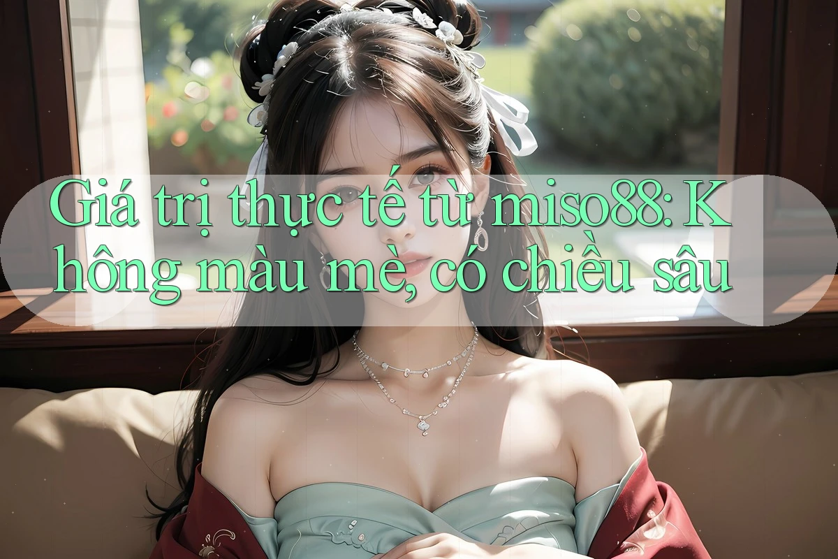 Giá trị thực tế từ miso88: Không màu mè, có chiều sâu