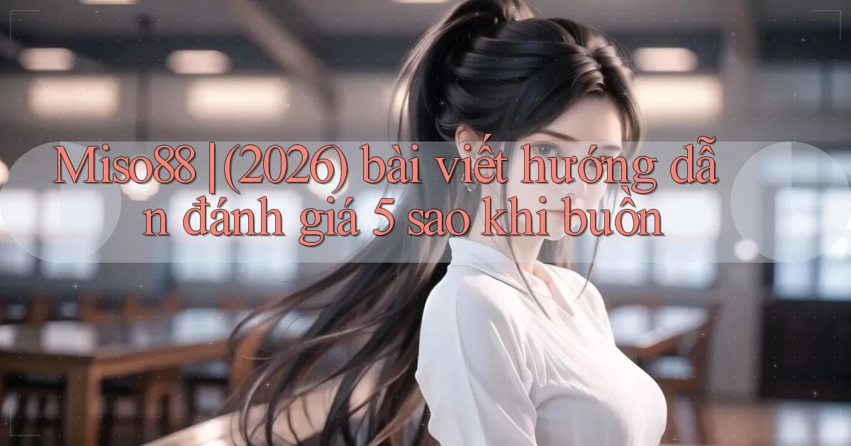 Miso88 (2026) bài viết hướng dẫn đánh giá 5 sao khi buồn