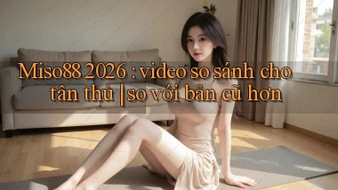 Miso88 2026 video so sánh cho tân thủ so với bản cũ hơn