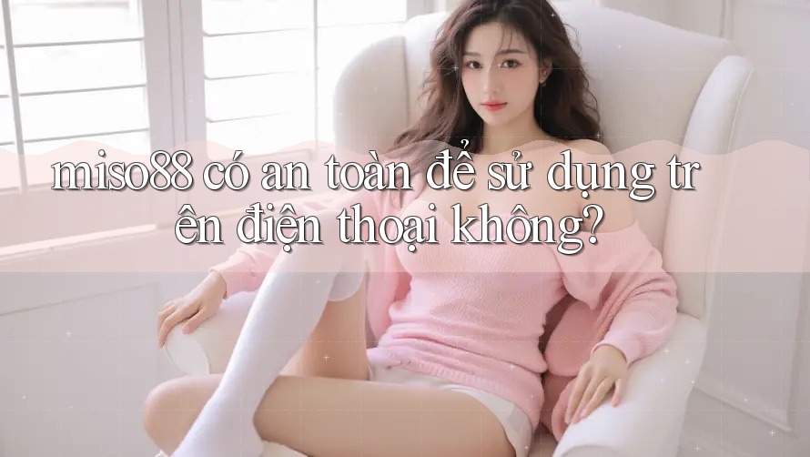 miso88 có an toàn để sử dụng trên điện thoại không?