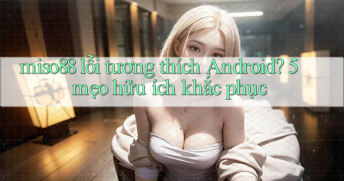 miso88 lỗi tương thích Android 5 mẹo hữu ích khắc phục