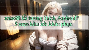 miso88 lỗi tương thích Android 5 mẹo hữu ích khắc phục
