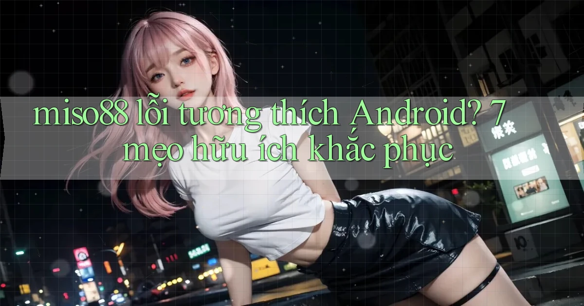 miso88 lỗi tương thích Android 7 mẹo hữu ích khắc phục