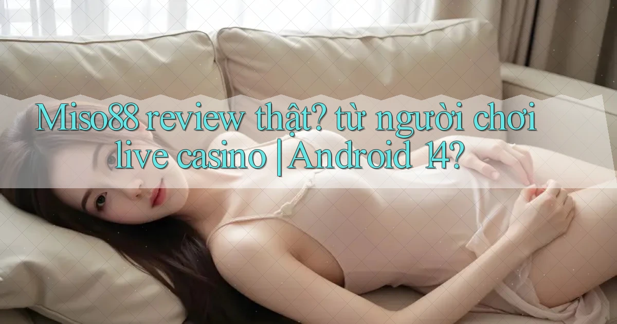 Miso88 review thật từ người chơi live casino Android 14