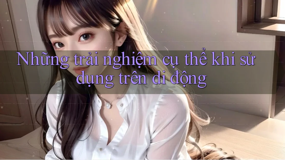 Những trải nghiệm cụ thể khi sử dụng trên di động Những trải nghiệm cụ thể khi sử dụng trên di động