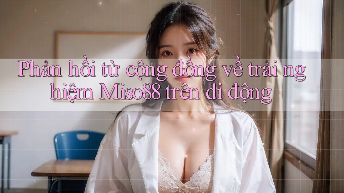 Phản hồi từ cộng đồng về trải nghiệm Miso88 trên di động