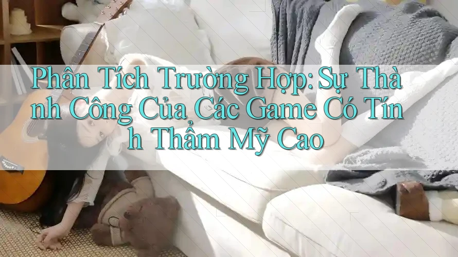 Phân Tích Trường Hợp: Sự Thành Công Của Các Game Có Tính Thẩm Mỹ Cao