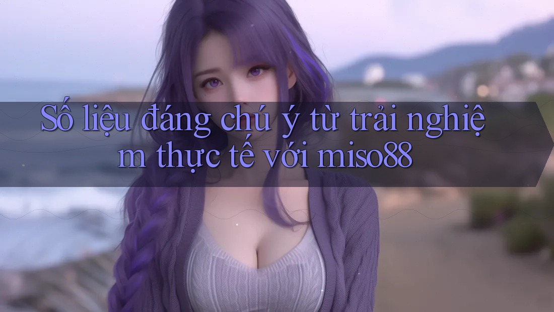 Số liệu đáng chú ý từ trải nghiệm thực tế với miso88