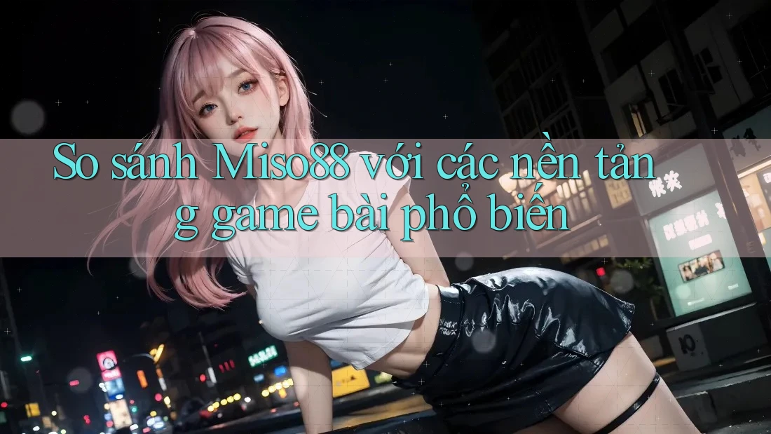 So sánh Miso88 với các nền tảng game bài phổ biến
