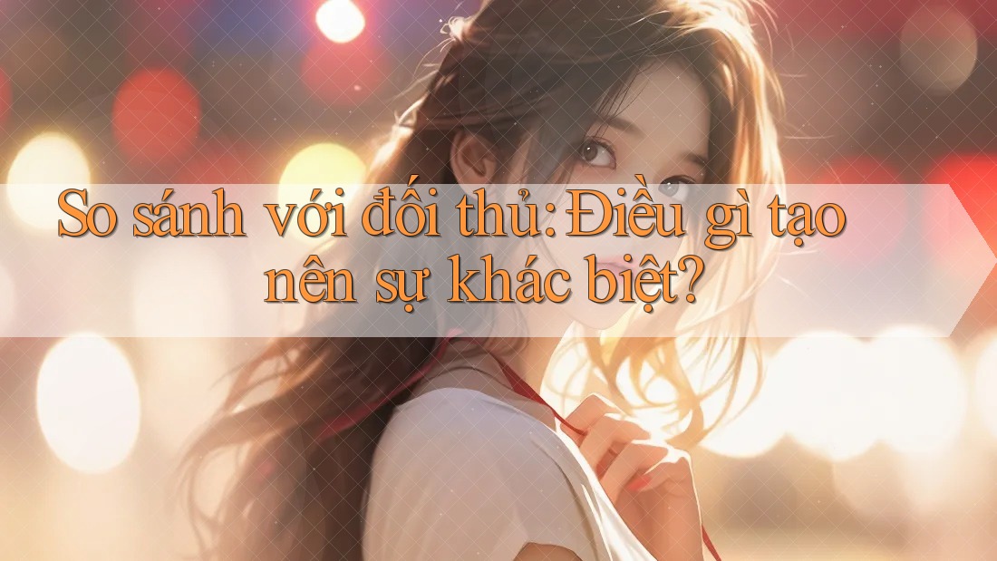 So sánh với đối thủ: Điều gì tạo nên sự khác biệt?
