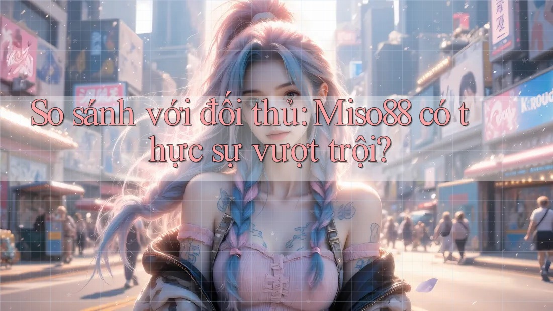 So sánh với đối thủ: Miso88 có thực sự vượt trội?