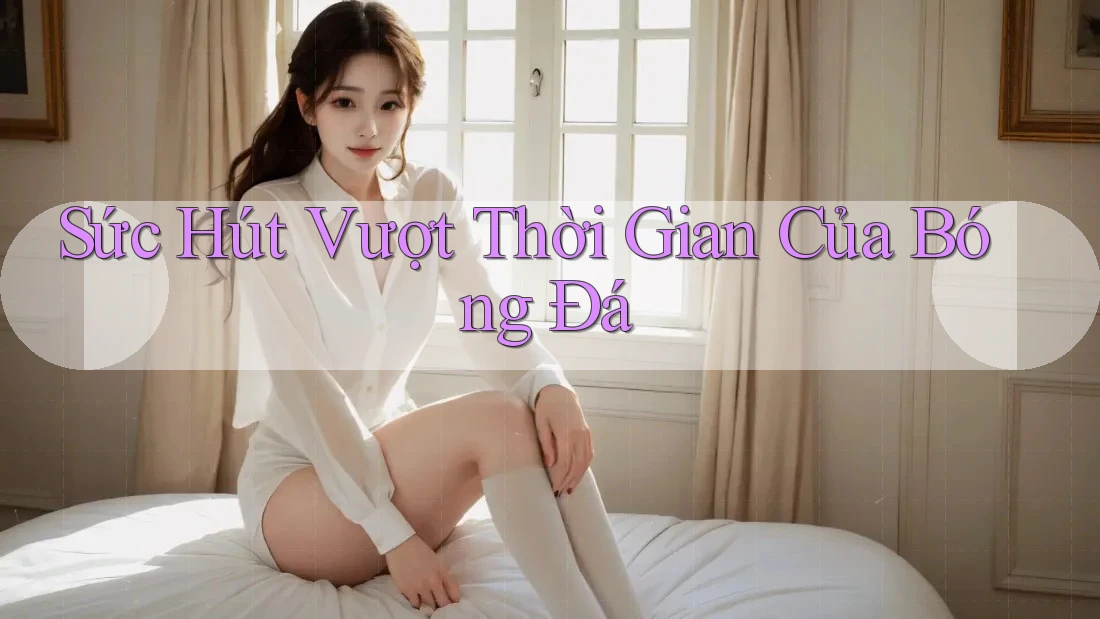 Sức Hút Vượt Thời Gian Của Bóng Đá Sức Hút Vượt Thời Gian Của Bóng Đá