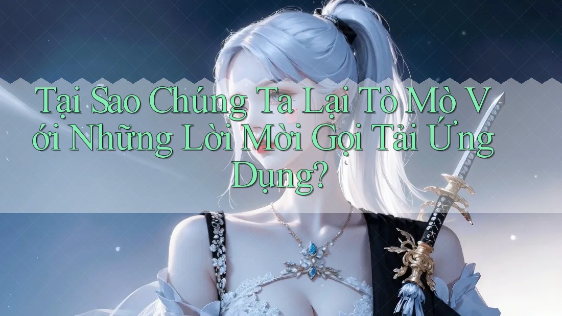 Tại Sao Chúng Ta Lại Tò Mò Với Những Lời Mời Gọi Tải Ứng Dụng?
