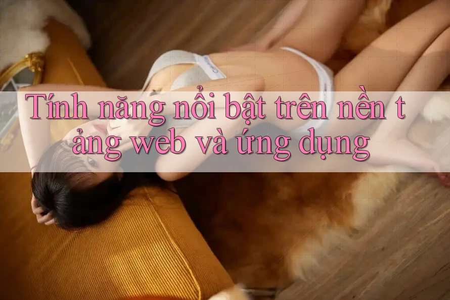 Tính năng nổi bật trên nền tảng web và ứng dụng