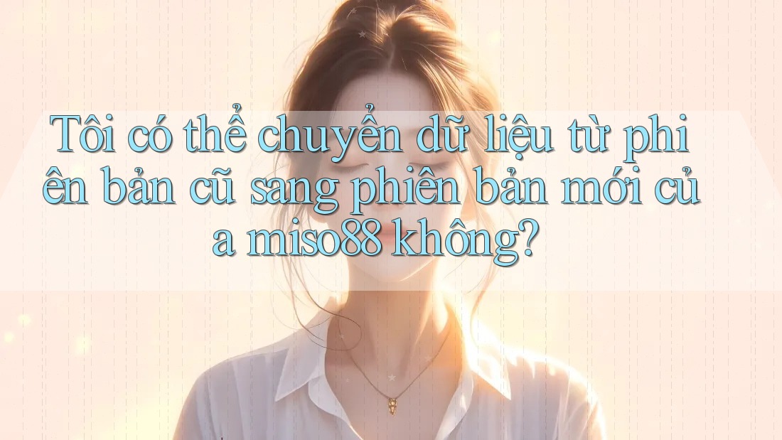 Tôi có thể chuyển dữ liệu từ phiên bản cũ sang phiên bản mới của miso88 không? Tôi có thể chuyển dữ liệu từ phiên bản cũ sang phiên bản mới của miso88 không?