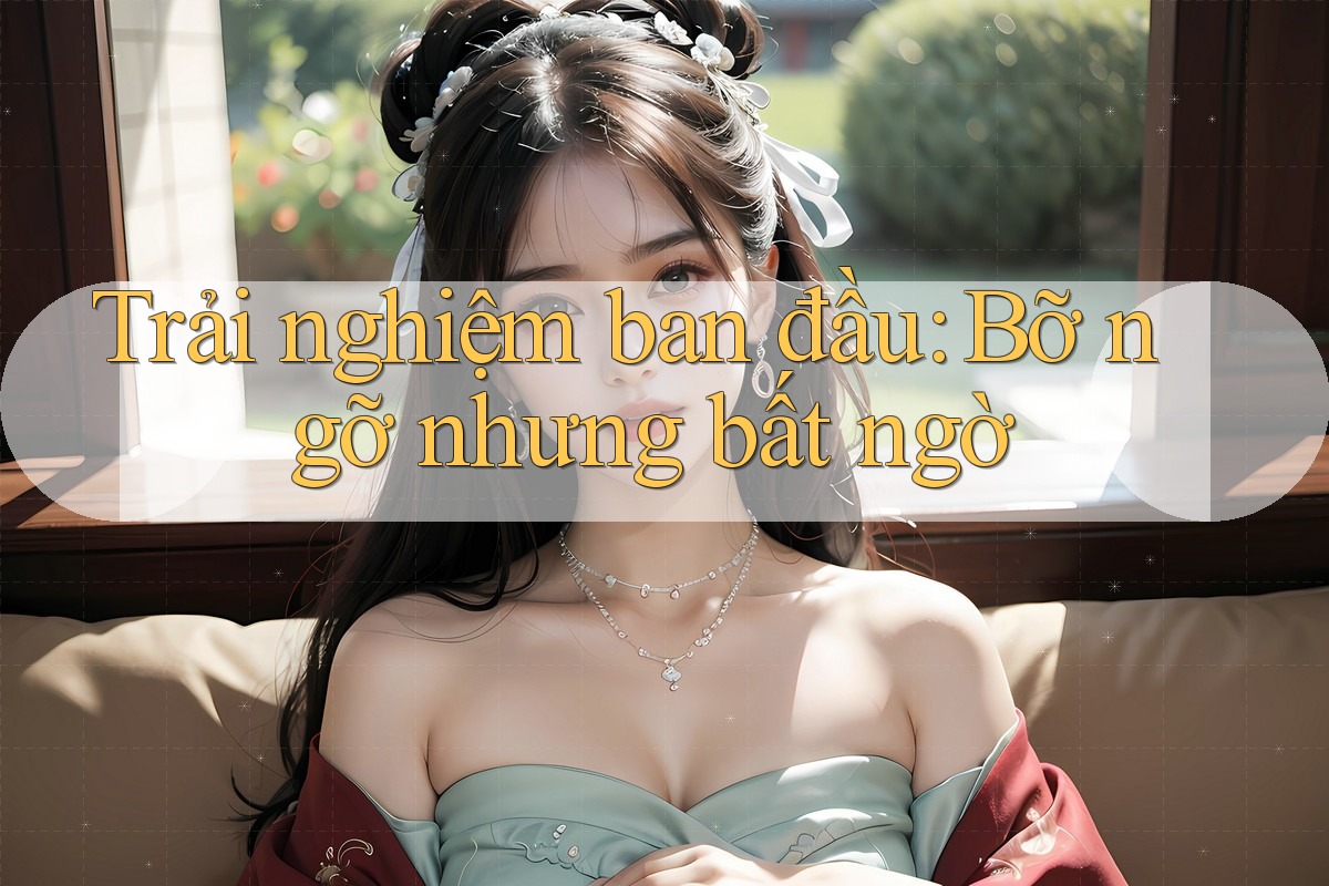 Trải nghiệm ban đầu: Bỡ ngỡ nhưng bất ngờ