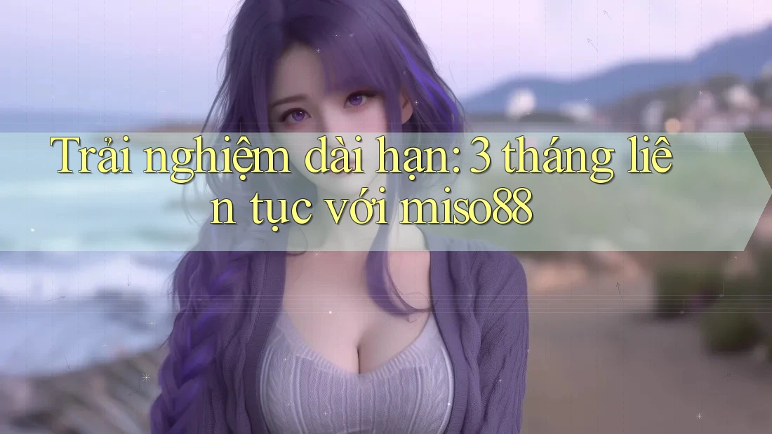Trải nghiệm dài hạn: 3 tháng liên tục với miso88 Trải nghiệm dài hạn: 3 tháng liên tục với miso88