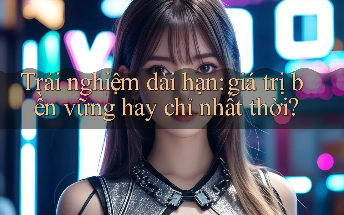 Trải nghiệm dài hạn — giá trị bền vững hay chỉ nhất thời? Trải nghiệm dài hạn — giá trị bền vững hay chỉ nhất thời?