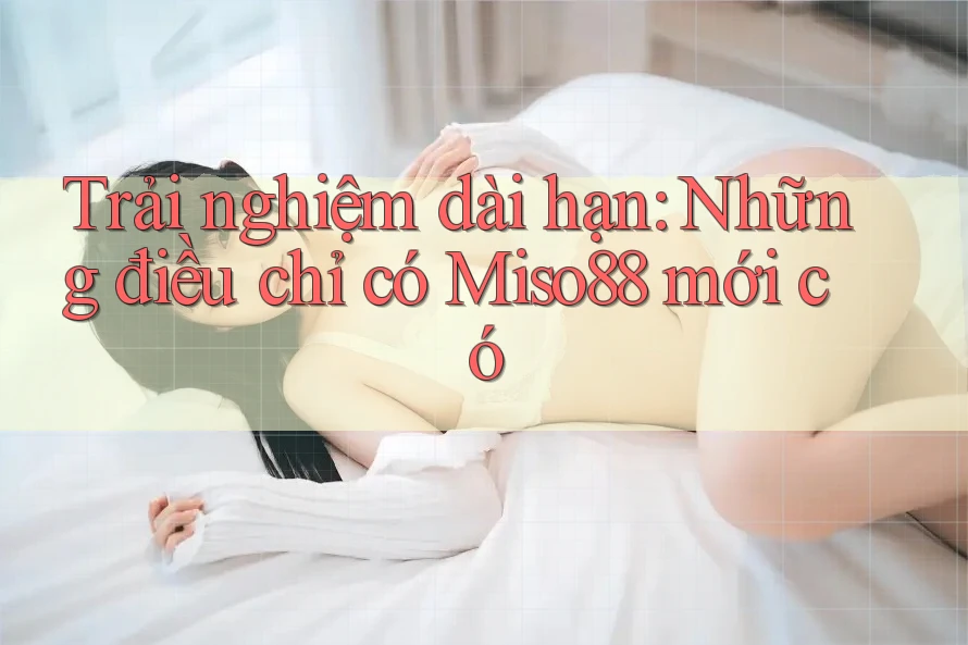 Trải nghiệm dài hạn: Những điều chỉ có Miso88 mới có Trải nghiệm dài hạn: Những điều chỉ có Miso88 mới có
