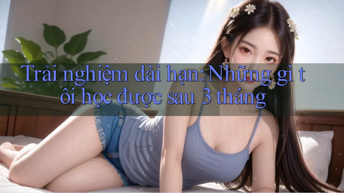 Trải nghiệm dài hạn: Những gì tôi học được sau 3 tháng