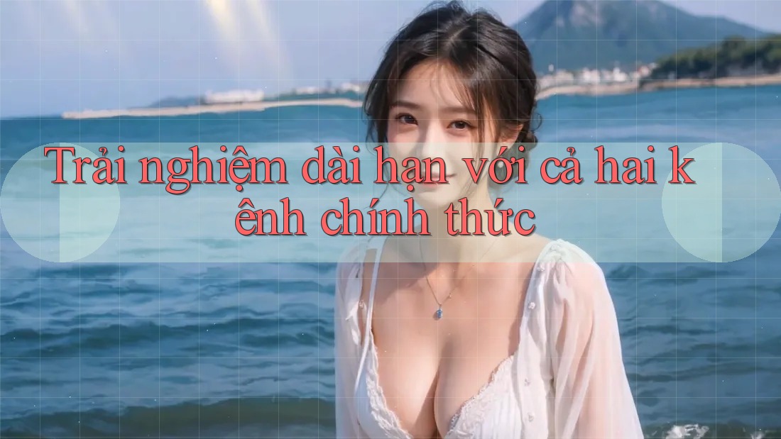 Trải nghiệm dài hạn với cả hai kênh chính thức
